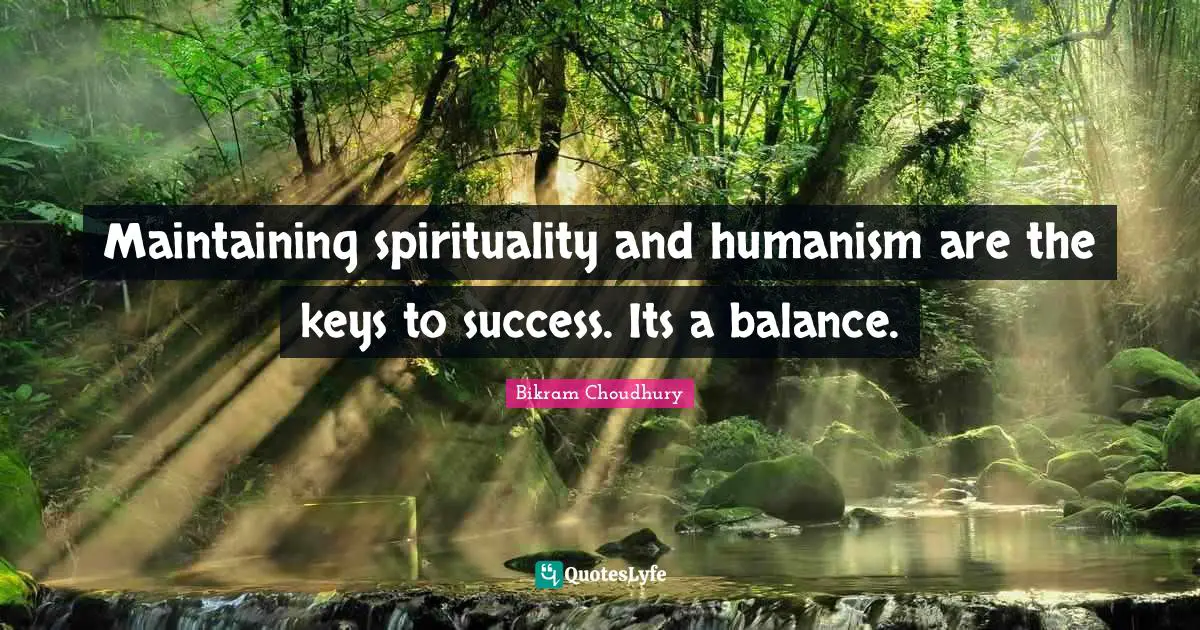 Maintaining spirituality and humanism are the keys to success. Its a balance.