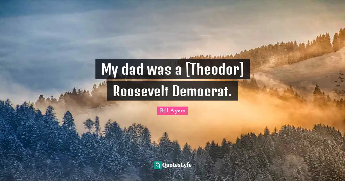 Bill Ayers Quotes: "My dad was a [Theodor] Roosevelt Democrat."