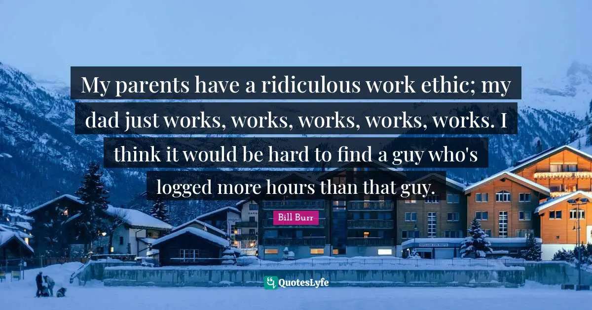 My parents have a ridiculous work ethic; my dad just works, works, works, works, works. I think it would be hard to find a guy who's logged more hours than that guy.