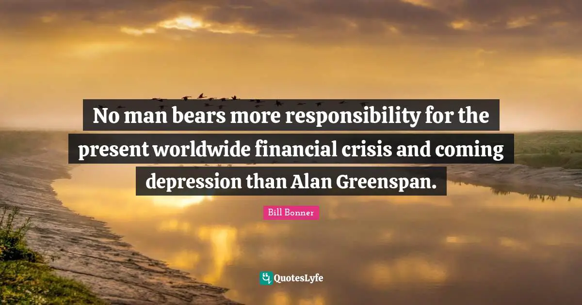 No man bears more responsibility for the present worldwide financial crisis and coming depression than Alan Greenspan.