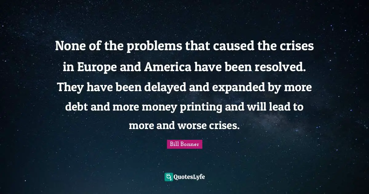 None of the problems that caused the crises in Europe and America have been resolved. They have been delayed and expanded by more debt and more money printing and will lead to more and worse crises.