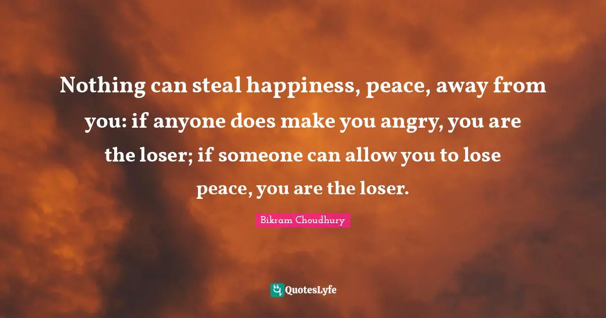 Nothing can steal happiness, peace, away from you: if anyone does make you angry, you are the loser; if someone can allow you to lose peace, you are the loser.