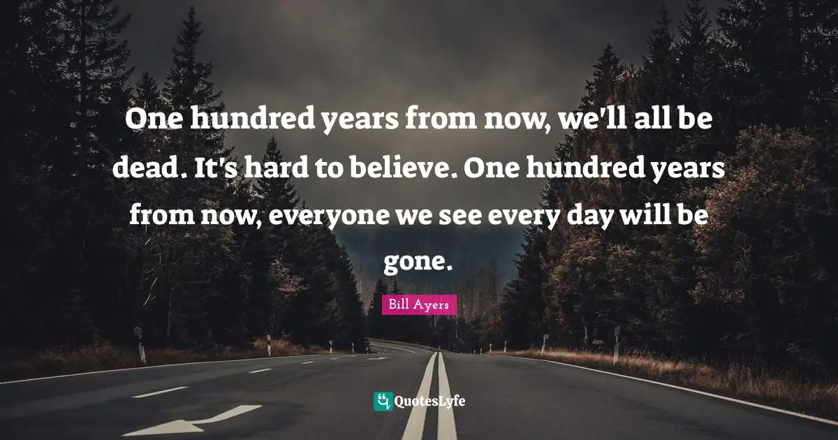 Bill Ayers Quotes: "One hundred years from now, we'll all be dead. It's hard to believe. One hundred years from now, everyone we see every day will be gone."
