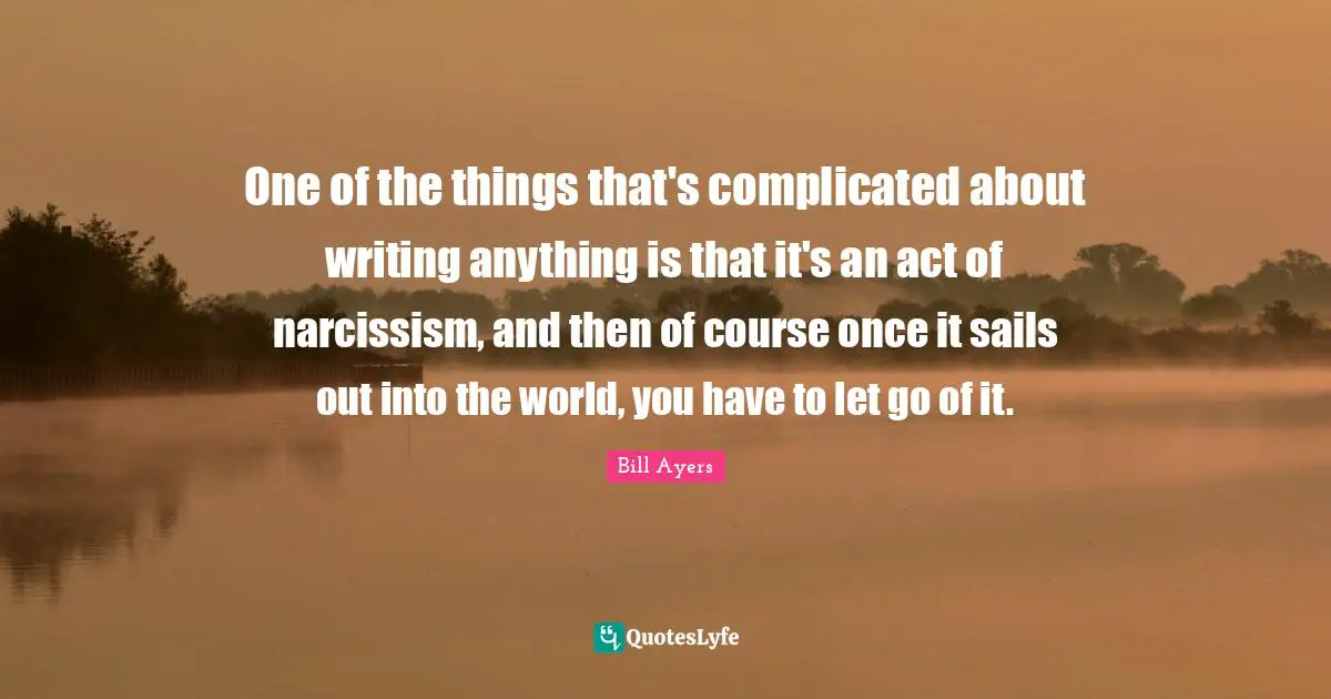 One of the things that's complicated about writing anything is that it's an act of narcissism, and then of course once it sails out into the world, you have to let go of it.