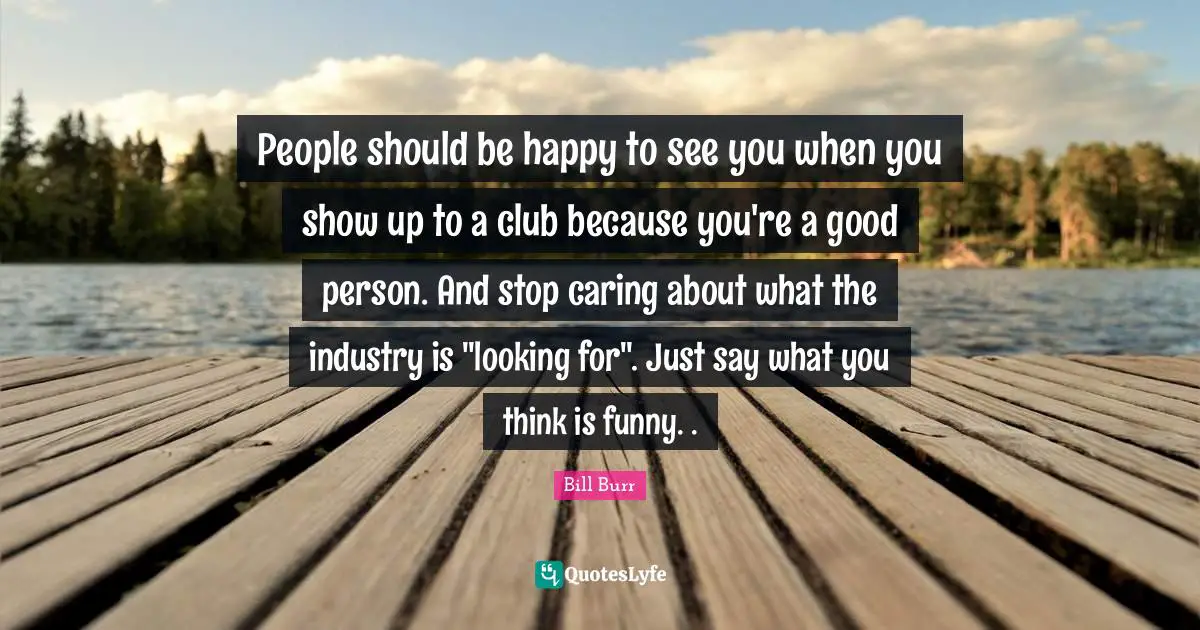 People should be happy to see you when you show up to a club because you're a good person. And stop caring about what the industry is "looking for". Just say what you think is funny. .