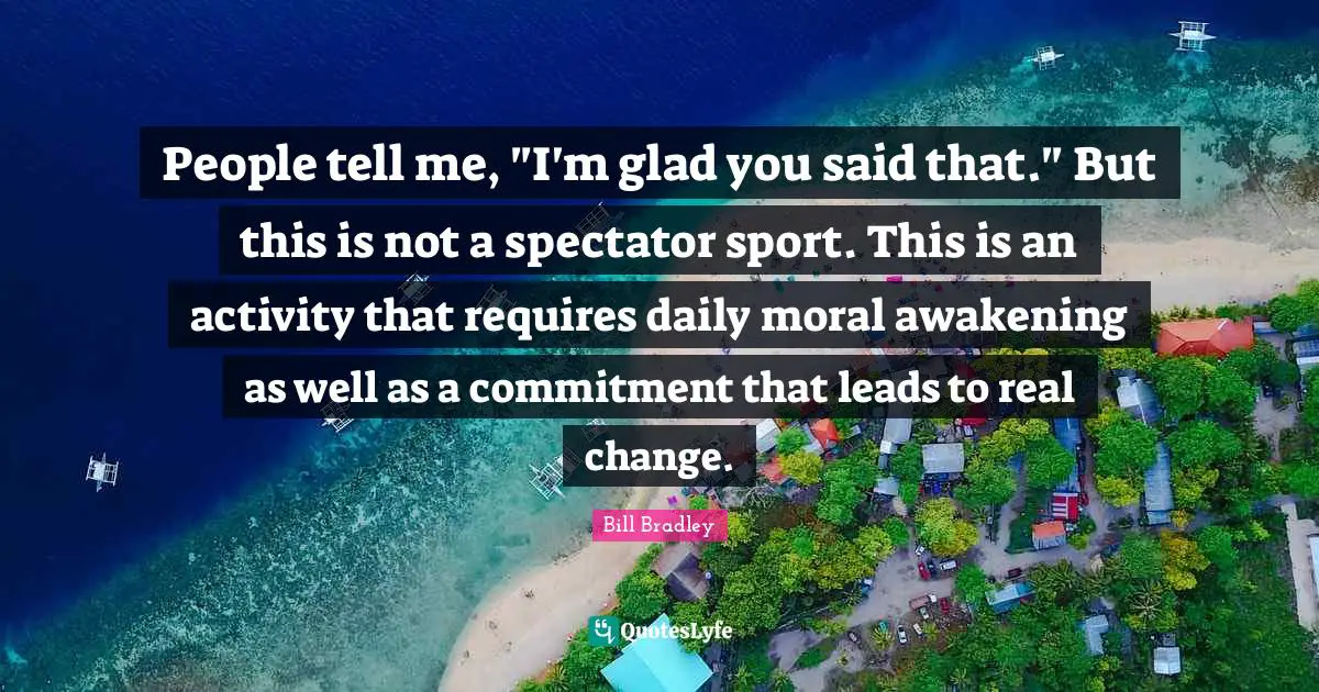 People tell me, "I'm glad you said that." But this is not a spectator sport. This is an activity that requires daily moral awakening as well as a commitment that leads to real change.
