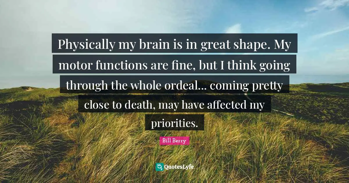 Physically my brain is in great shape. My motor functions are fine, but I think going through the whole ordeal... coming pretty close to death, may have affected my priorities.
