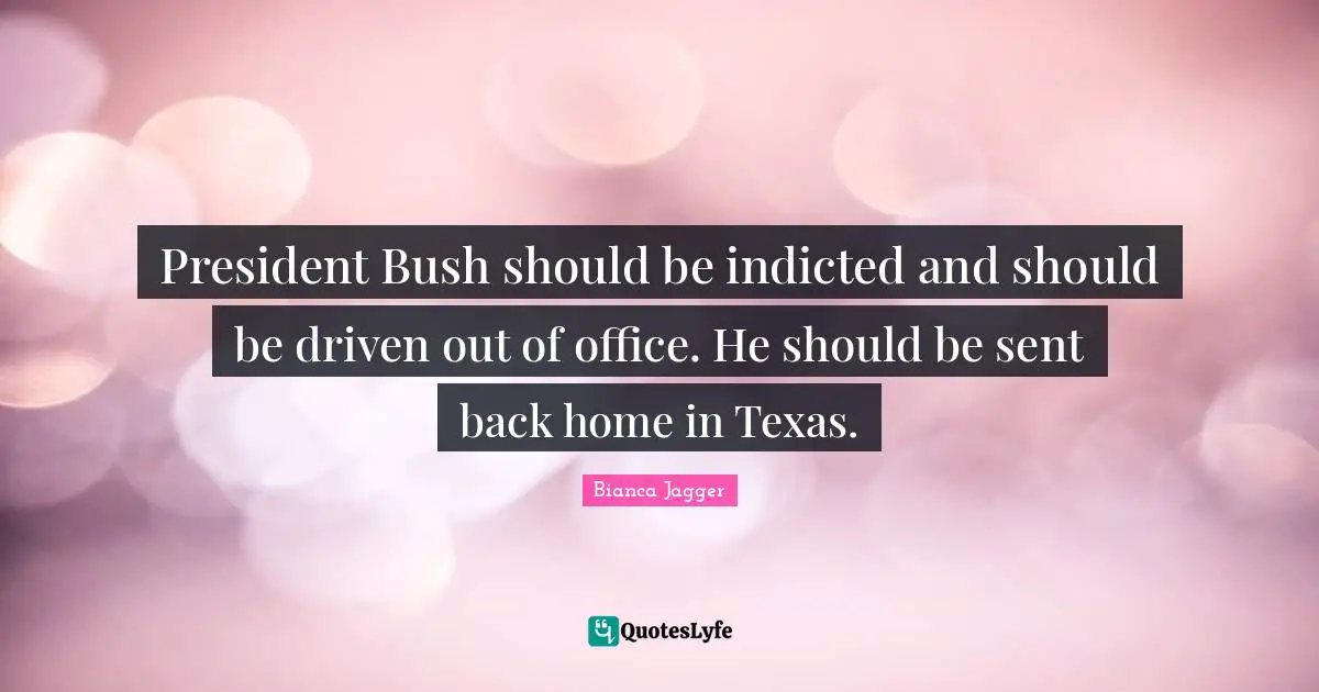President Bush should be indicted and should be driven out of office. He should be sent back home in Texas.
