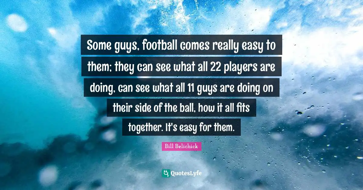 Bill Belichick Quotes: "Some guys, football comes really easy to them; they can see what all 22 players are doing, can see what all 11 guys are doing on their side of the ball, how it all fits together. It's easy for them."