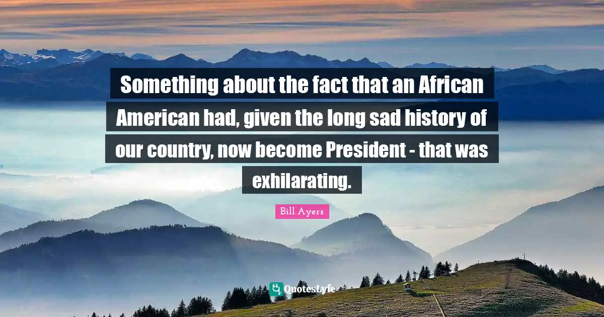 Something about the fact that an African American had, given the long sad history of our country, now become President - that was exhilarating.