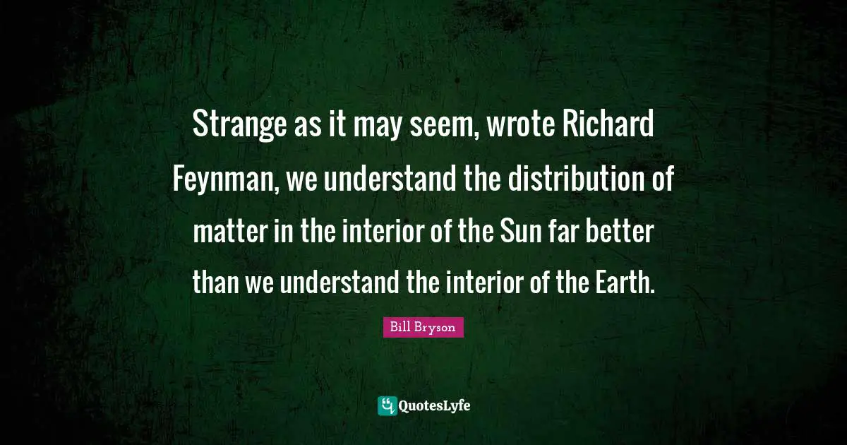 Richard Feynman Quotes: "Strange as it may seem, wrote Richard Feynman, we understand the distribution of matter in the interior of the Sun far better than we understand the interior of the Earth."