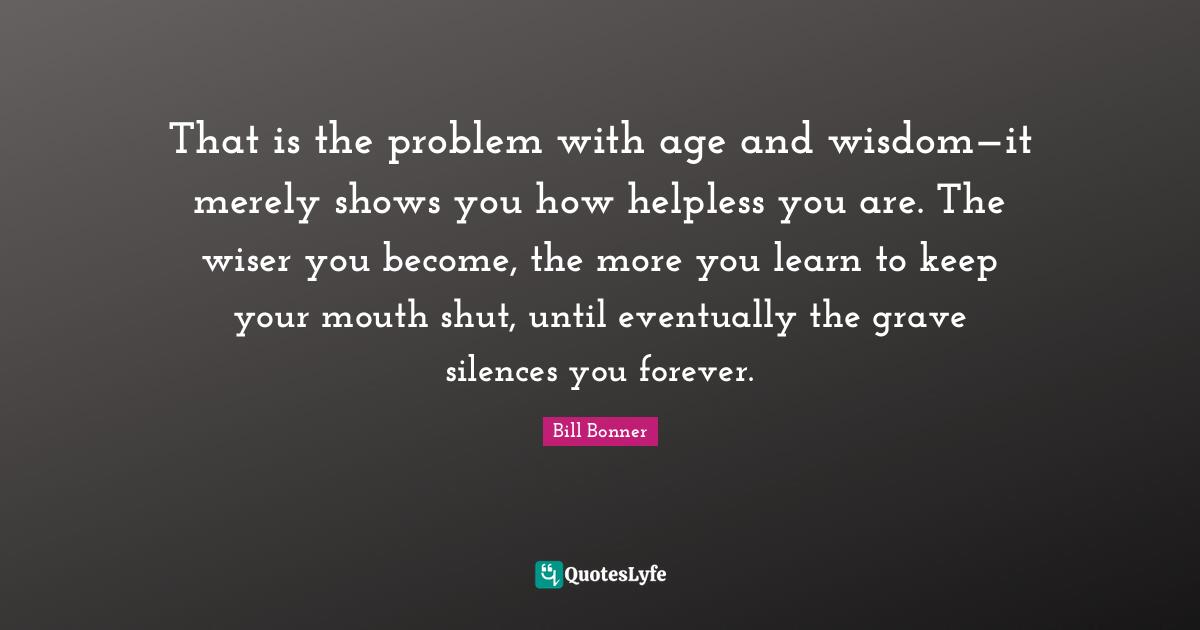 That is the problem with age and wisdom—it merely shows you how helpless you are. The wiser you become, the more you learn to keep your mouth shut, until eventually the grave silences you forever.