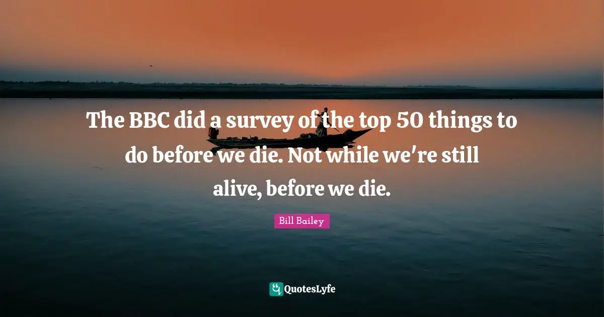 The BBC did a survey of the top 50 things to do before we die. Not while we're still alive, before we die.