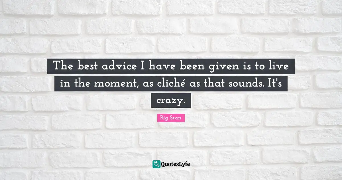 The best advice I have been given is to live in the moment, as cliché as that sounds. It's crazy.