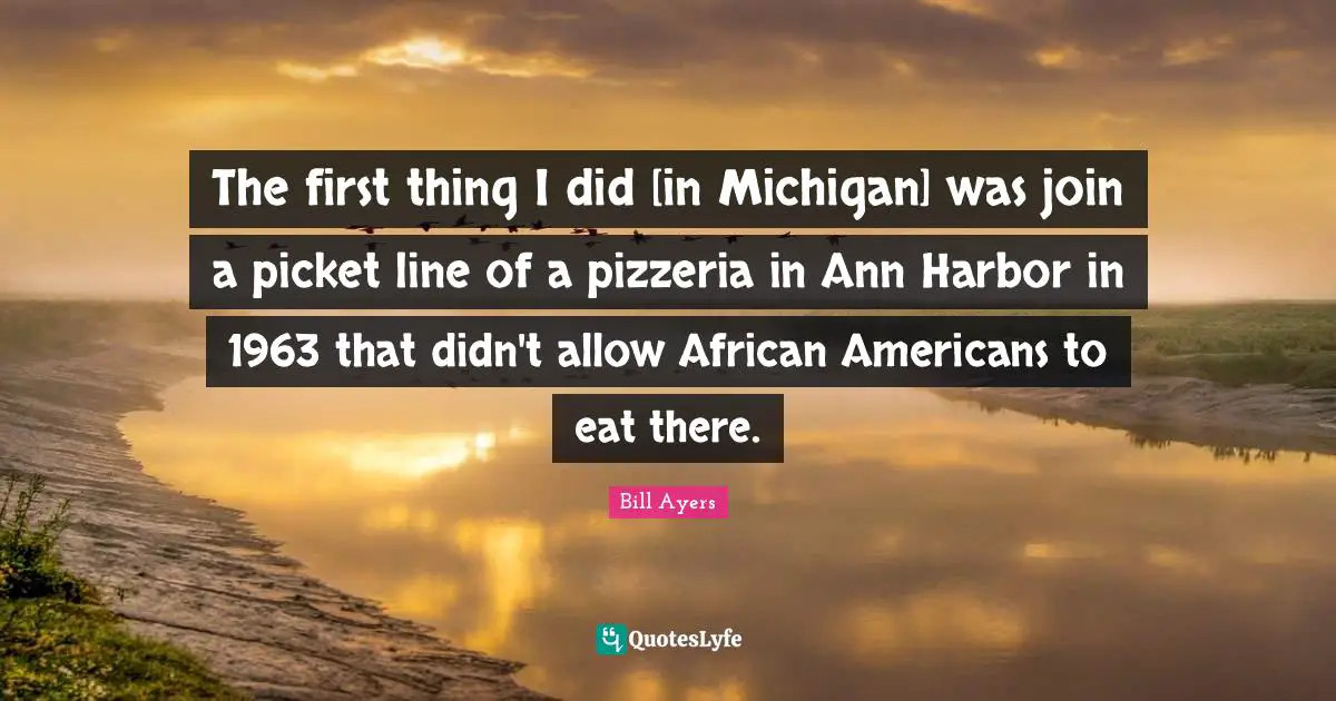 Bill Ayers Quotes: "The first thing I did [in Michigan] was join a picket line of a pizzeria in Ann Harbor in 1963 that didn't allow African Americans to eat there."