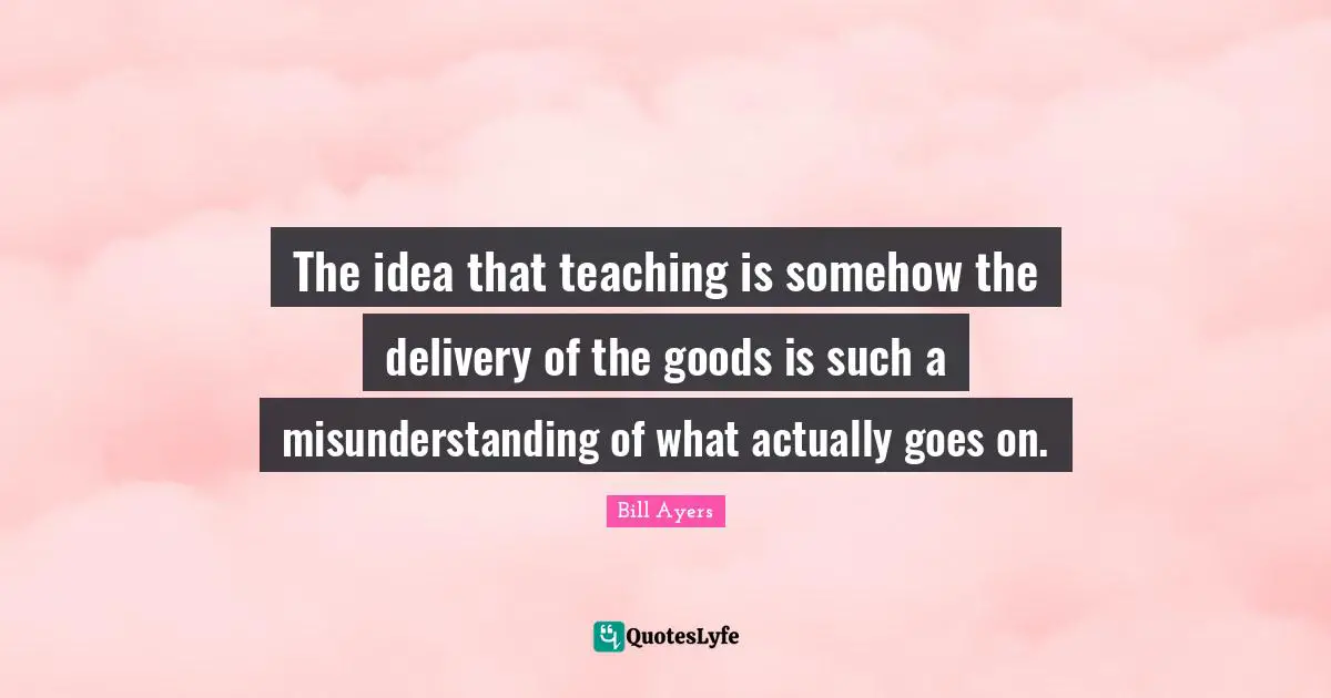 Misunderstanding Quotes: "The idea that teaching is somehow the delivery of the goods is such a misunderstanding of what actually goes on."