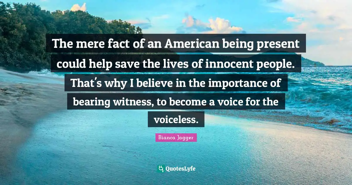 The mere fact of an American being present could help save the lives of innocent people. That's why I believe in the importance of bearing witness, to become a voice for the voiceless.