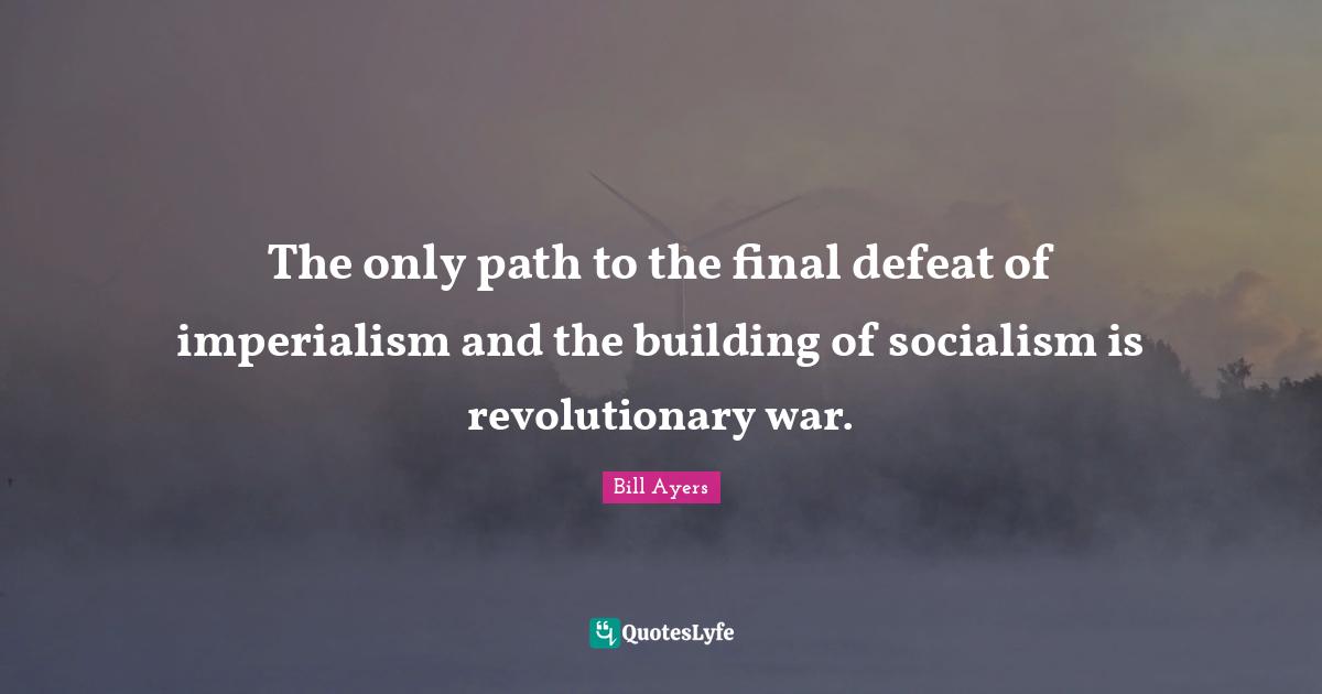 Bill Ayers Quotes: "The only path to the final defeat of imperialism and the building of socialism is revolutionary war."