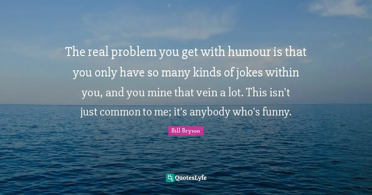 The real problem you get with humour is that you only have so many kinds of jokes within you, and you mine that vein a lot. This isn't just common to me; it's anybody who's funny.