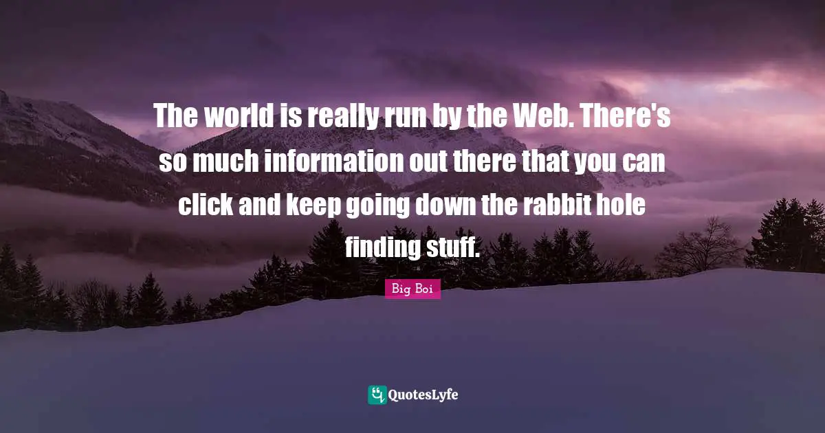The world is really run by the Web. There's so much information out there that you can click and keep going down the rabbit hole finding stuff.