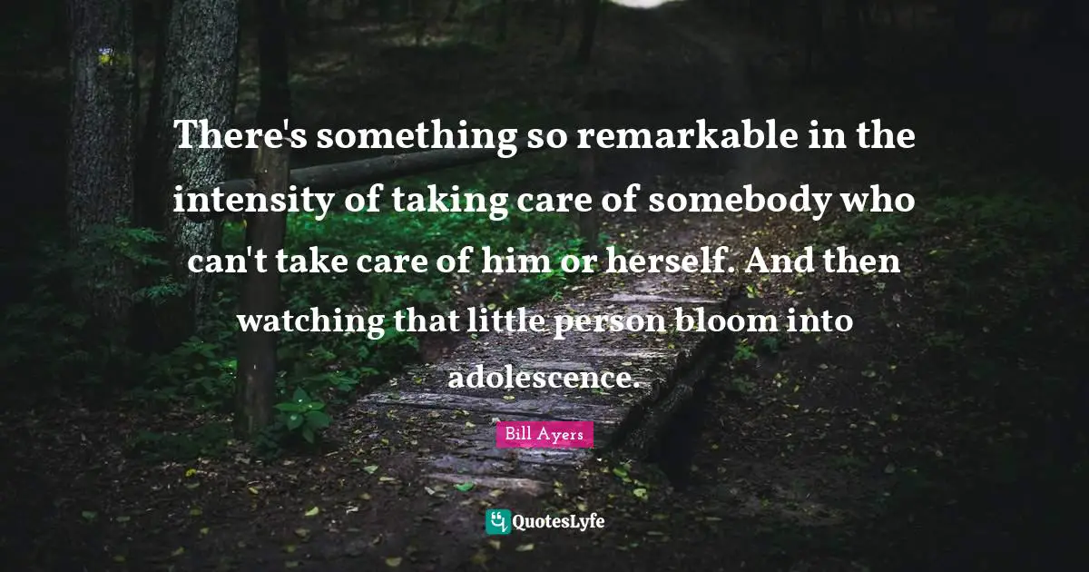 Bill Ayers Quotes: "There's something so remarkable in the intensity of taking care of somebody who can't take care of him or herself. And then watching that little person bloom into adolescence."
