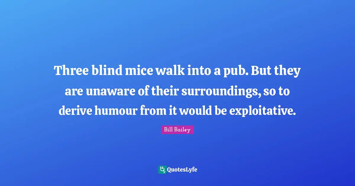 Three blind mice walk into a pub. But they are unaware of their surroundings, so to derive humour from it would be exploitative.