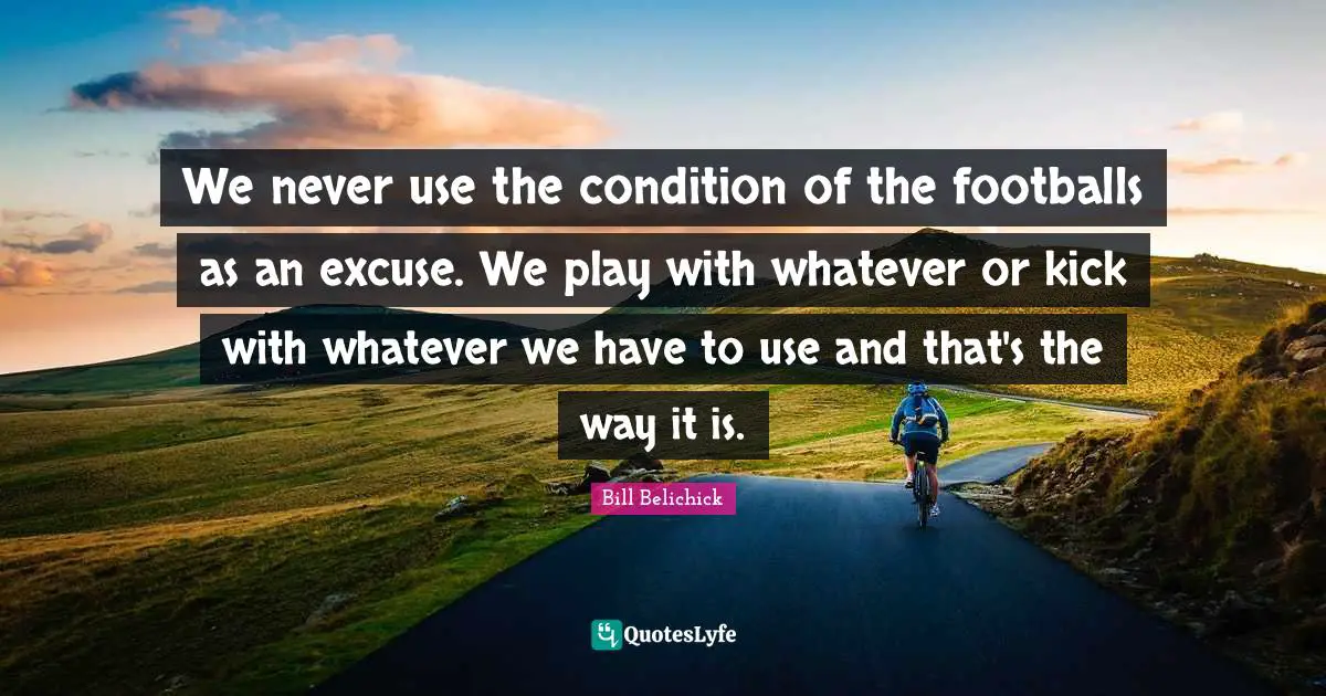 Bill Belichick Quotes: "We never use the condition of the footballs as an excuse. We play with whatever or kick with whatever we have to use and that's the way it is."