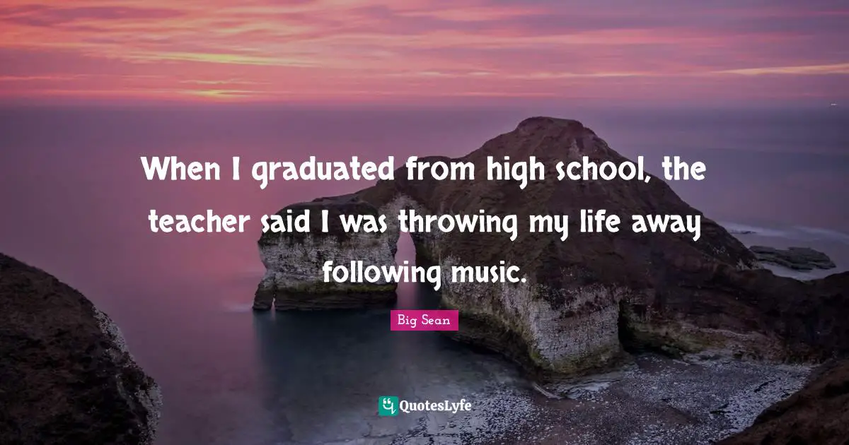 When I graduated from high school, the teacher said I was throwing my life away following music.