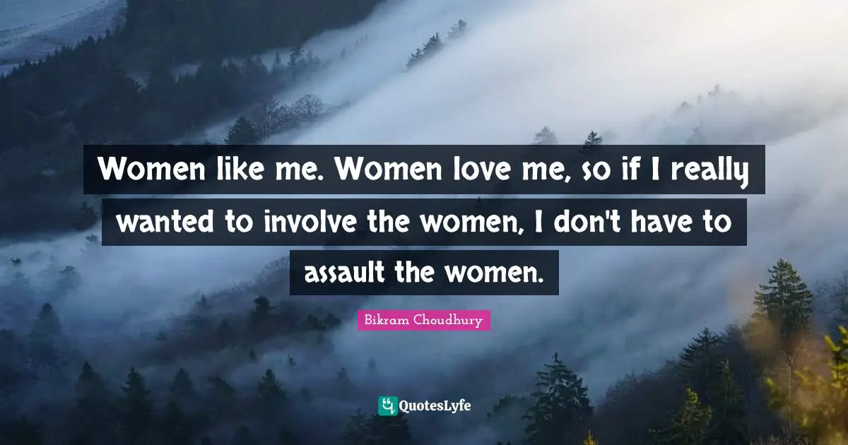 Women like me. Women love me, so if I really wanted to involve the women, I don't have to assault the women.