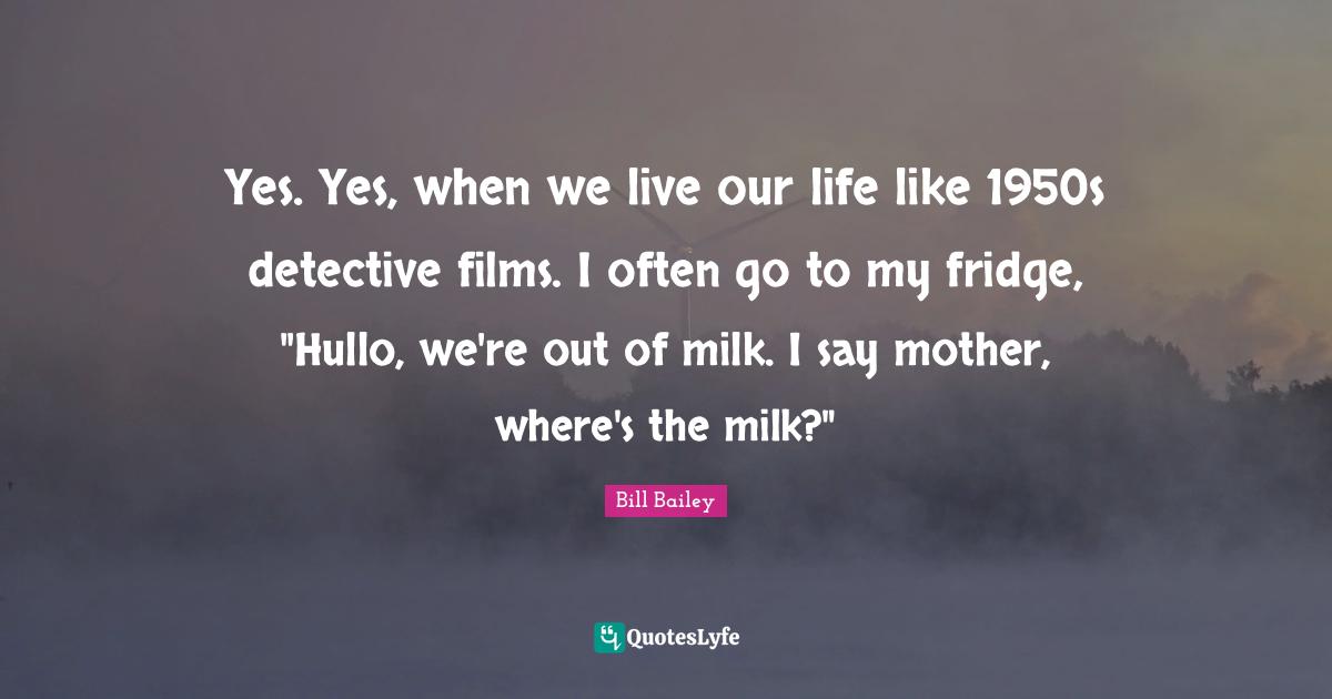 Yes. Yes, when we live our life like 1950s detective films. I often go to my fridge, "Hullo, we're out of milk. I say mother, where's the milk?"