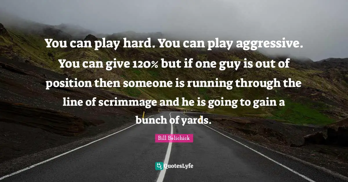 Bill Belichick Quotes: You can play hard. You can play aggressive. You can give 120% but if one guy is out of position then someone is running through the line of scrimmage and he is going to gain a bunch of yards.