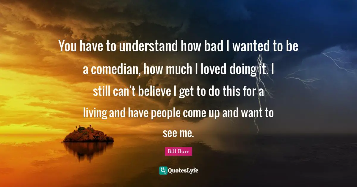 You have to understand how bad I wanted to be a comedian, how much I loved doing it. I still can't believe I get to do this for a living and have people come up and want to see me.