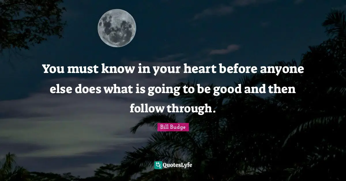 You must know in your heart before anyone else does what is going to be good and then follow through.