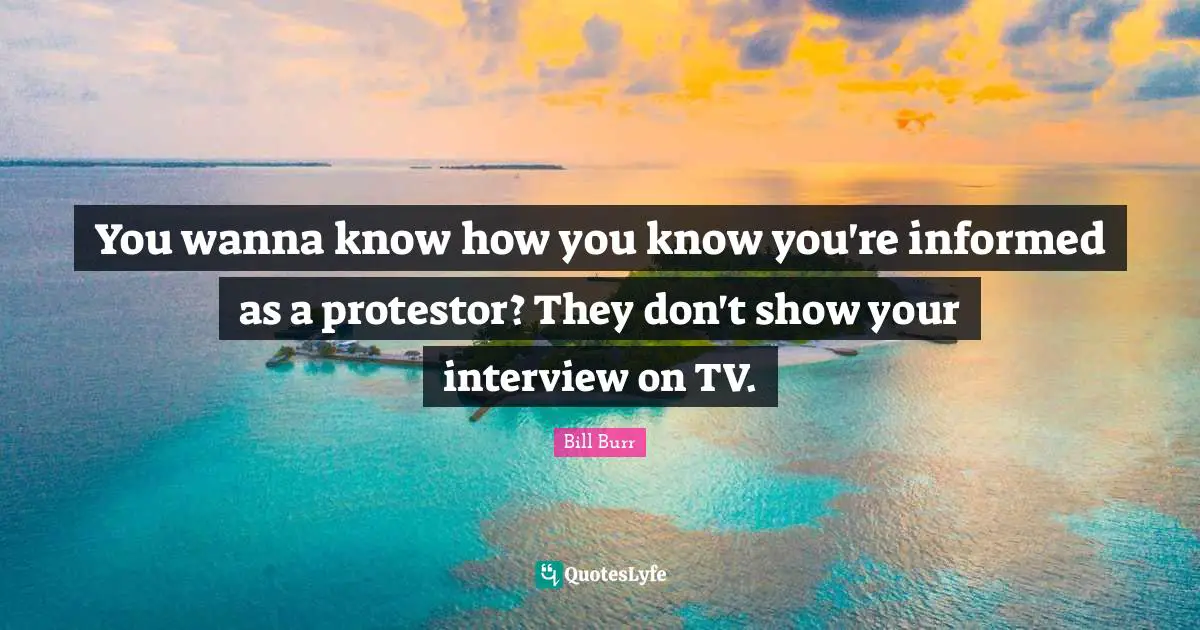 You wanna know how you know you're informed as a protestor? They don't show your interview on TV.