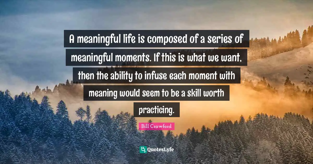 A meaningful life is composed of a series of meaningful moments. If this is what we want, then the ability to infuse each moment with meaning would seem to be a skill worth practicing.