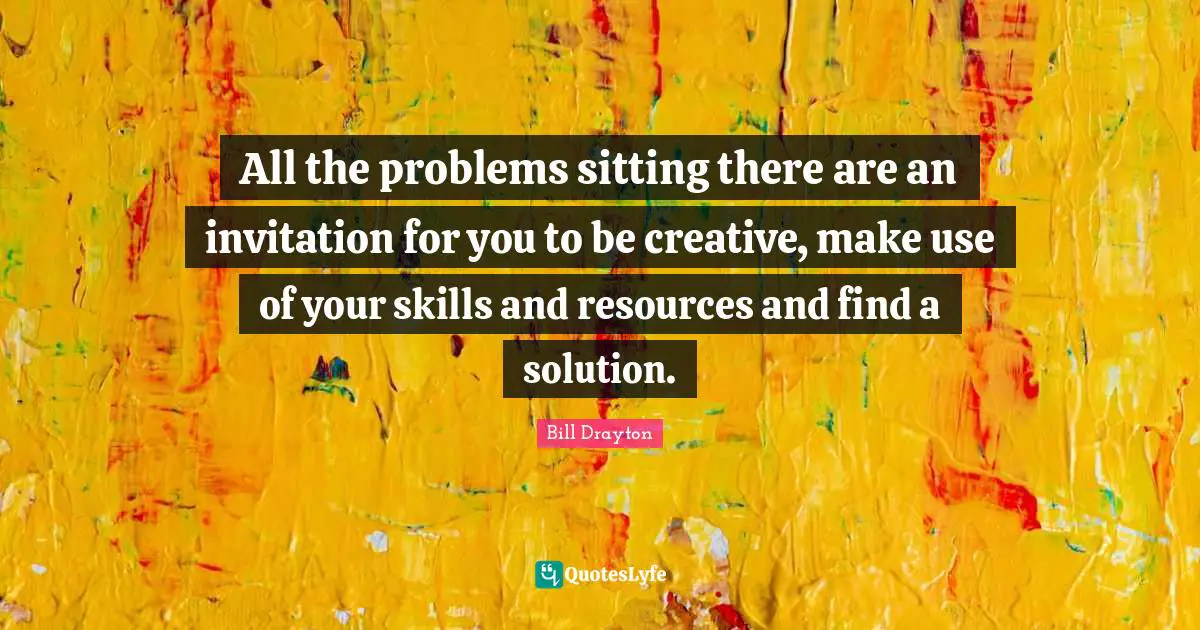 All the problems sitting there are an invitation for you to be creative, make use of your skills and resources and find a solution.