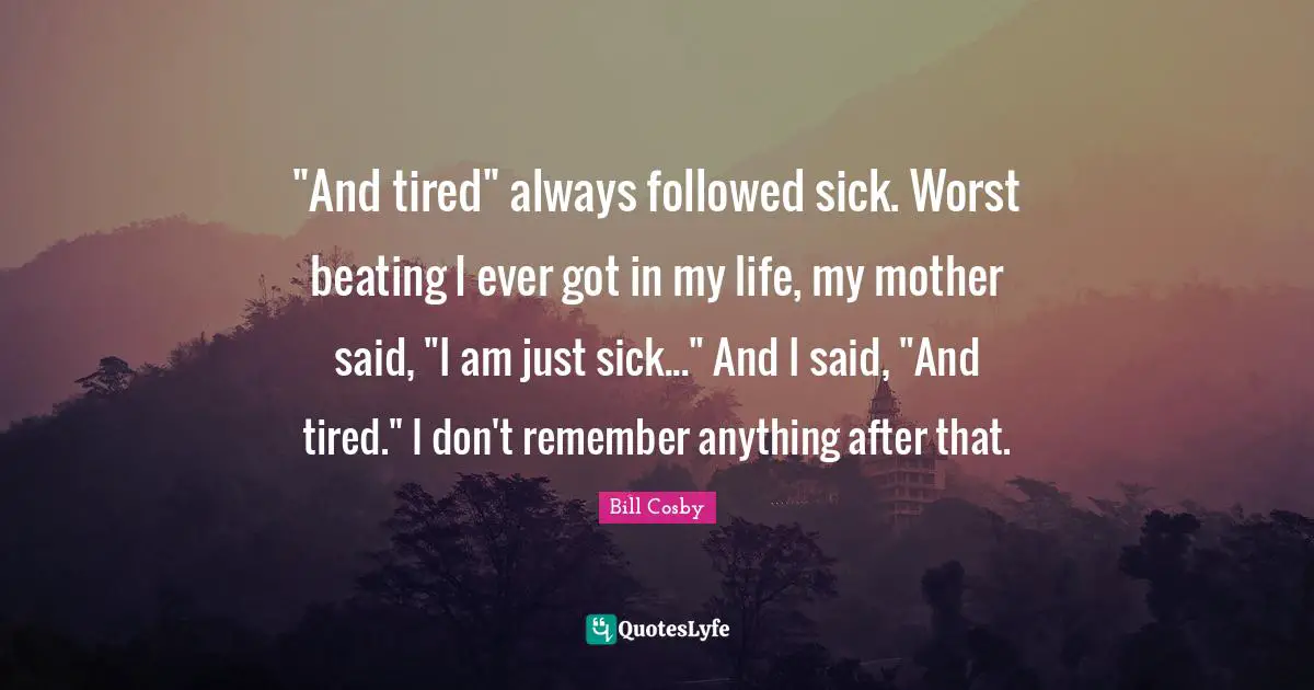 "And tired" always followed sick. Worst beating I ever got in my life, my mother said, "I am just sick..." And I said, "And tired." I don't remember anything after that.