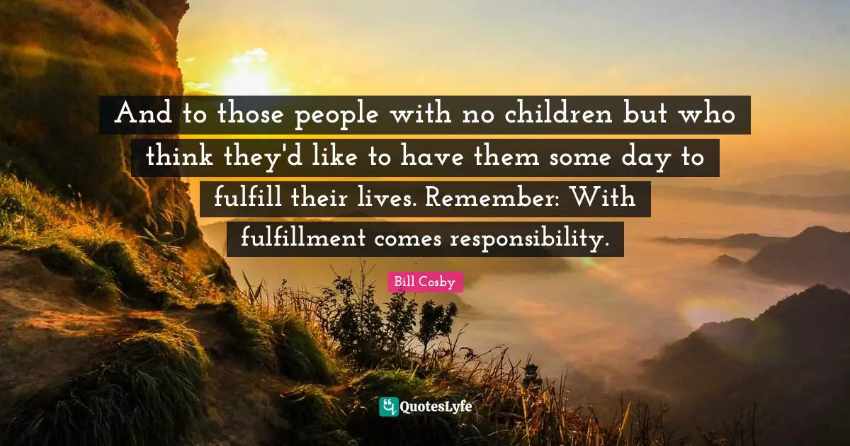 And to those people with no children but who think they'd like to have them some day to fulfill their lives. Remember: With fulfillment comes responsibility.