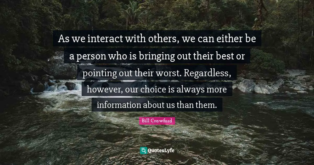 As we interact with others, we can either be a person who is bringing out their best or pointing out their worst. Regardless, however, our choice is always more information about us than them.