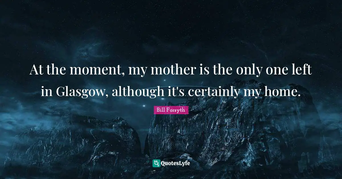 At the moment, my mother is the only one left in Glasgow, although it's certainly my home.