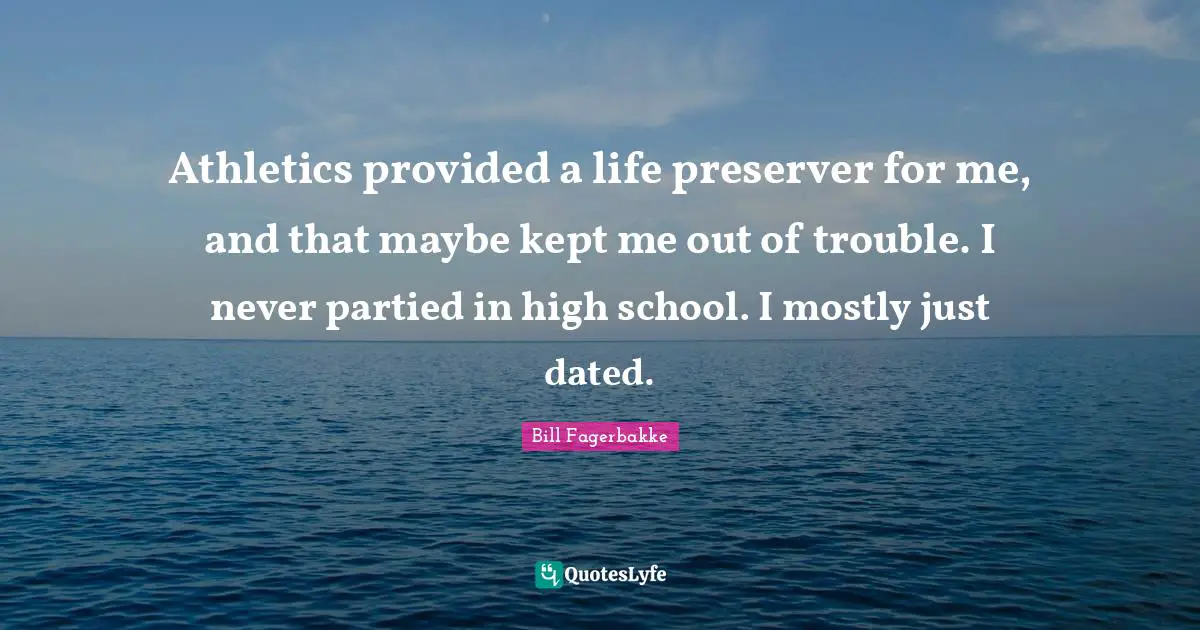 Athletics provided a life preserver for me, and that maybe kept me out of trouble. I never partied in high school. I mostly just dated.