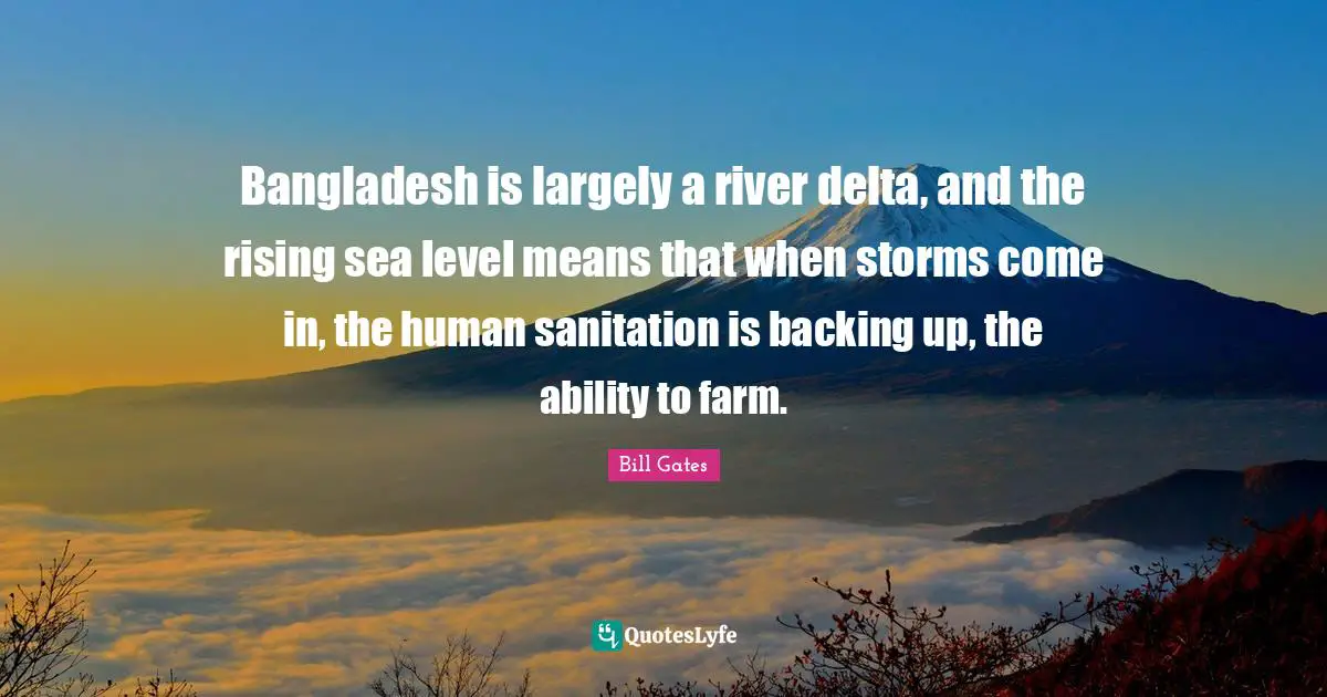 Bangladesh is largely a river delta, and the rising sea level means that when storms come in, the human sanitation is backing up, the ability to farm.