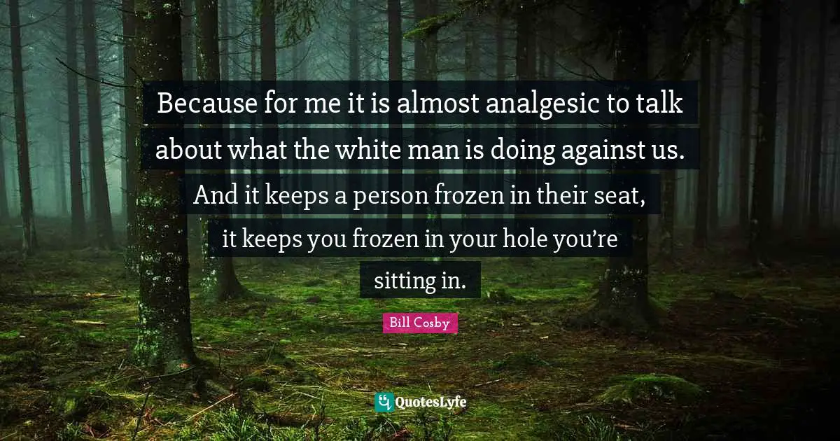 Because for me it is almost analgesic to talk about what the white man is doing against us. And it keeps a person frozen in their seat, it keeps you frozen in your hole you’re sitting in.