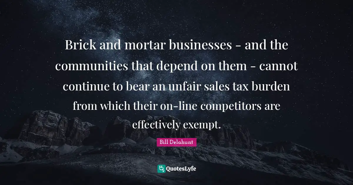 Unfair Quotes: "Brick and mortar businesses - and the communities that depend on them - cannot continue to bear an unfair sales tax burden from which their on-line competitors are effectively exempt."