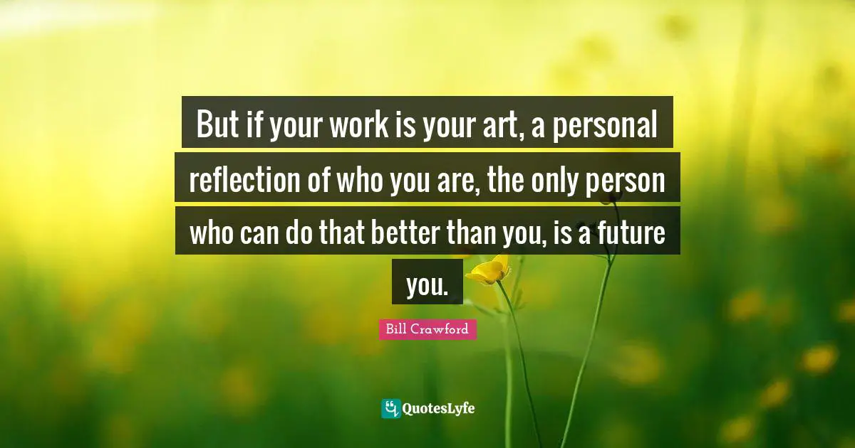 But if your work is your art, a personal reflection of who you are, the only person who can do that better than you, is a future you.