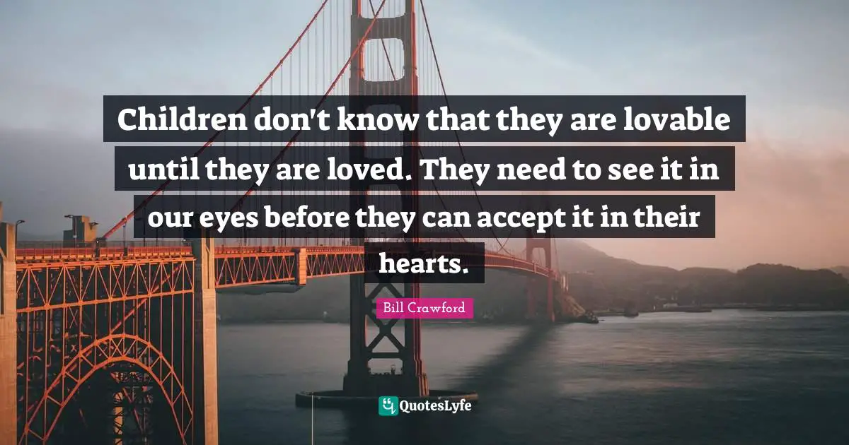 Children don't know that they are lovable until they are loved. They need to see it in our eyes before they can accept it in their hearts.