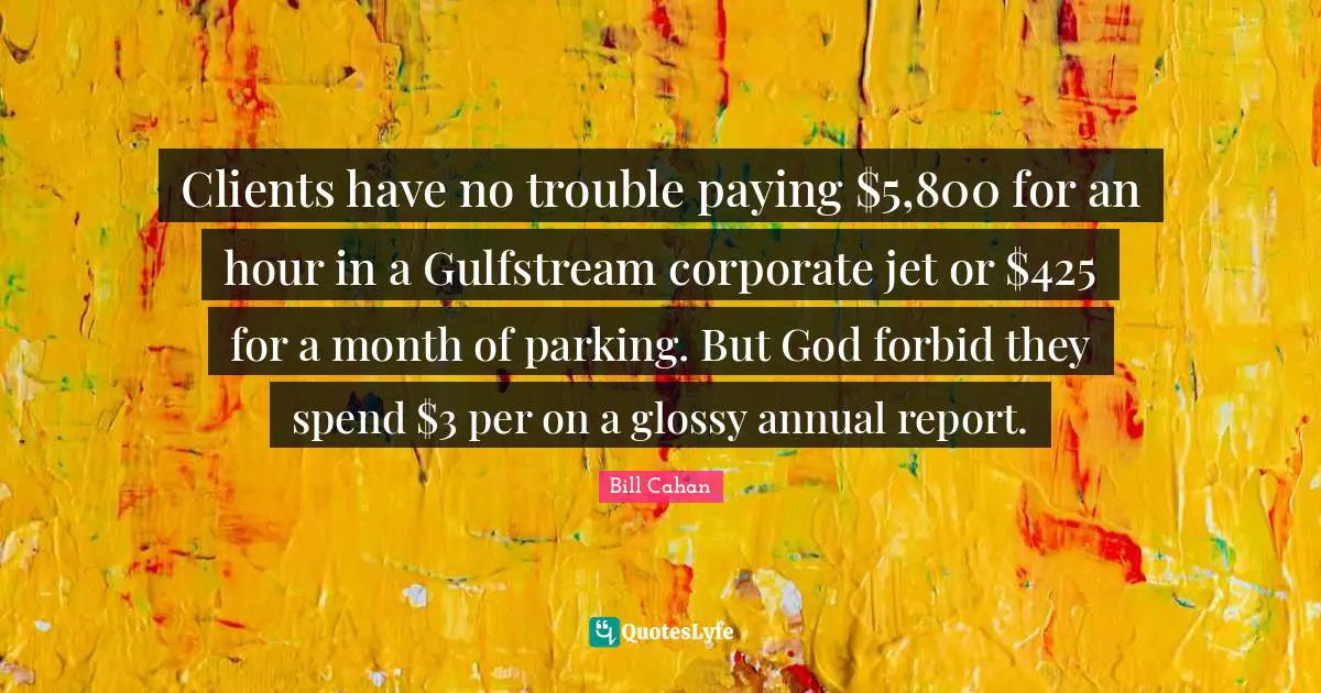 Clients have no trouble paying $5,800 for an hour in a Gulfstream corporate jet or $425 for a month of parking. But God forbid they spend $3 per on a glossy annual report.