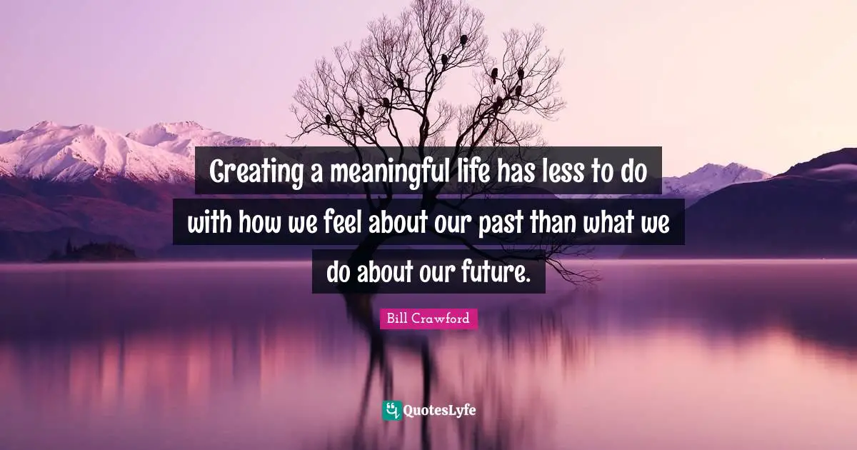 Creating a meaningful life has less to do with how we feel about our past than what we do about our future.