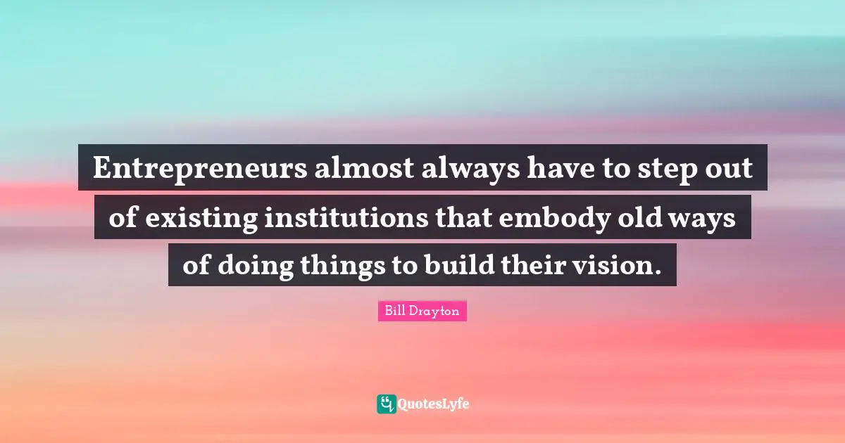 Bill Drayton Quotes: "Entrepreneurs almost always have to step out of existing institutions that embody old ways of doing things to build their vision."
