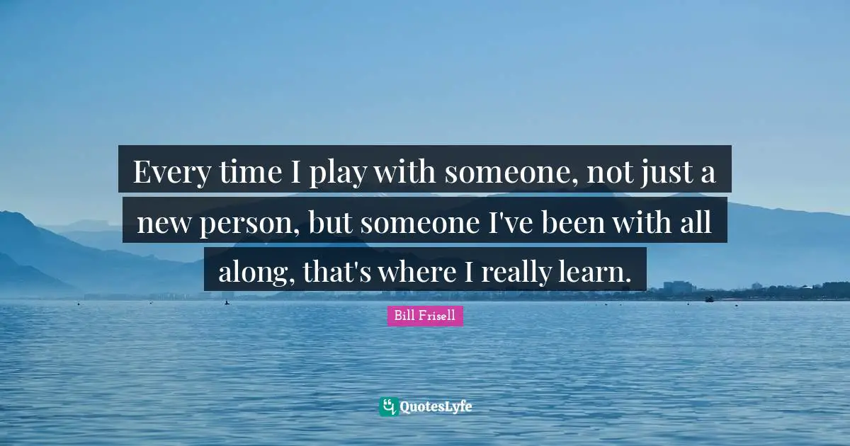 Every time I play with someone, not just a new person, but someone I've been with all along, that's where I really learn.